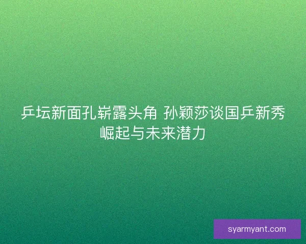 乒坛新面孔崭露头角 孙颖莎谈国乒新秀崛起与未来潜力