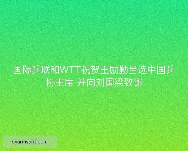 国际乒联和WTT祝贺王励勤当选中国乒协主席 并向刘国梁致谢