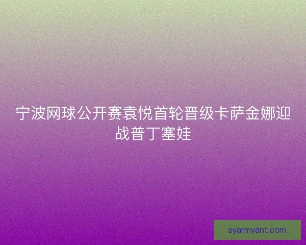 宁波网球公开赛袁悦首轮晋级卡萨金娜迎战普丁塞娃