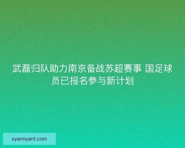 武磊归队助力南京备战苏超赛事 国足球员已报名参与新计划