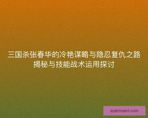 三国杀张春华的冷艳谋略与隐忍复仇之路揭秘与技能战术运用探讨