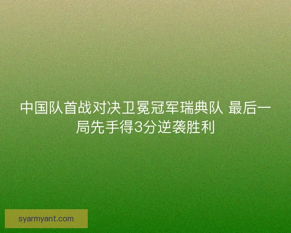 中国队首战对决卫冕冠军瑞典队 最后一局先手得3分逆袭胜利