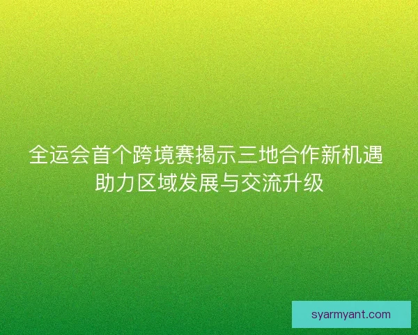 全运会首个跨境赛揭示三地合作新机遇 助力区域发展与交流升级