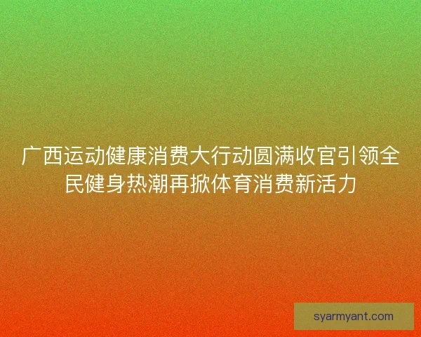 广西运动健康消费大行动圆满收官引领全民健身热潮再掀体育消费新活力