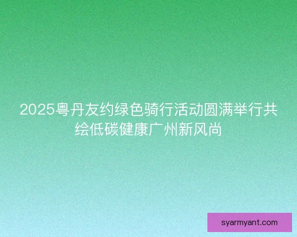 2025粤丹友约绿色骑行活动圆满举行共绘低碳健康广州新风尚