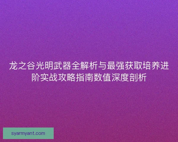 龙之谷光明武器全解析与最强获取培养进阶实战攻略指南数值深度剖析