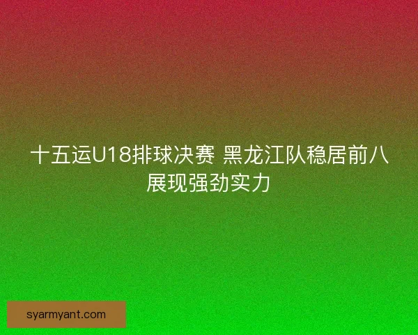 十五运U18排球决赛 黑龙江队稳居前八展现强劲实力 十五运U18排球决赛 黑龙江队稳居前八展现强劲实力