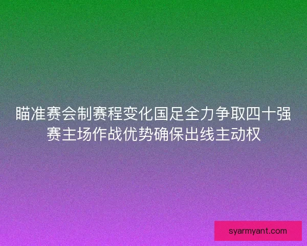 瞄准赛会制赛程变化国足全力争取四十强赛主场作战优势确保出线主动权