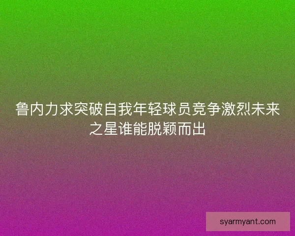 鲁内力求突破自我年轻球员竞争激烈未来之星谁能脱颖而出 鲁内力求突破自我年轻球员竞争激烈未来之星谁能脱颖而出