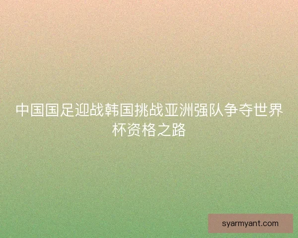 中国国足迎战韩国挑战亚洲强队争夺世界杯资格之路 中国国足迎战韩国挑战亚洲强队争夺世界杯资格之路