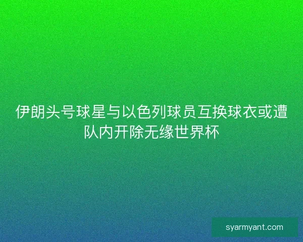 伊朗头号球星与以色列球员互换球衣或遭队内开除无缘世界杯