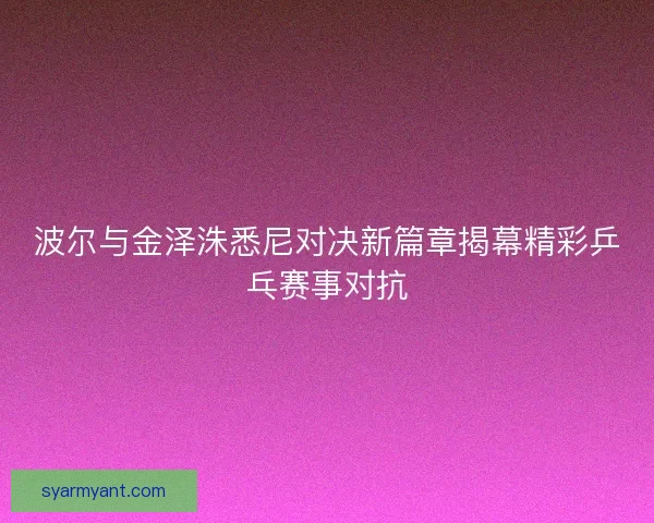 波尔与金泽洙悉尼对决新篇章揭幕精彩乒乓赛事对抗