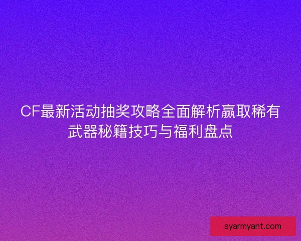 CF最新活动抽奖攻略全面解析赢取稀有武器秘籍技巧与福利盘点