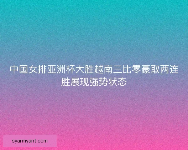 中国女排亚洲杯大胜越南三比零豪取两连胜展现强势状态