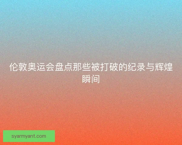 伦敦奥运会盘点那些被打破的纪录与辉煌瞬间