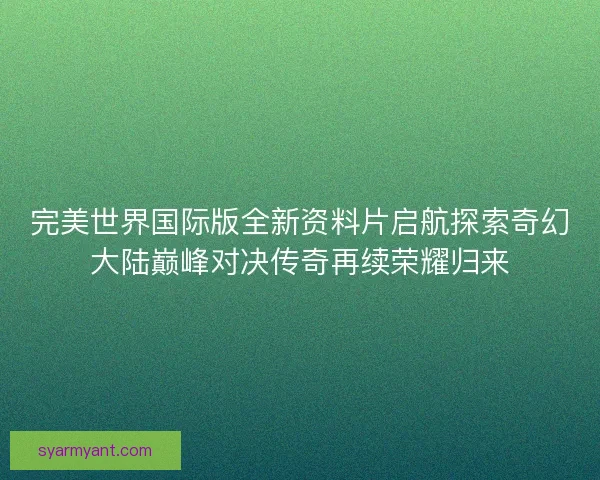 完美世界国际版全新资料片启航探索奇幻大陆巅峰对决传奇再续荣耀归来