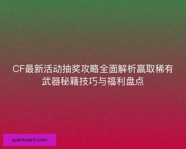 CF最新活动抽奖攻略全面解析赢取稀有武器秘籍技巧与福利盘点