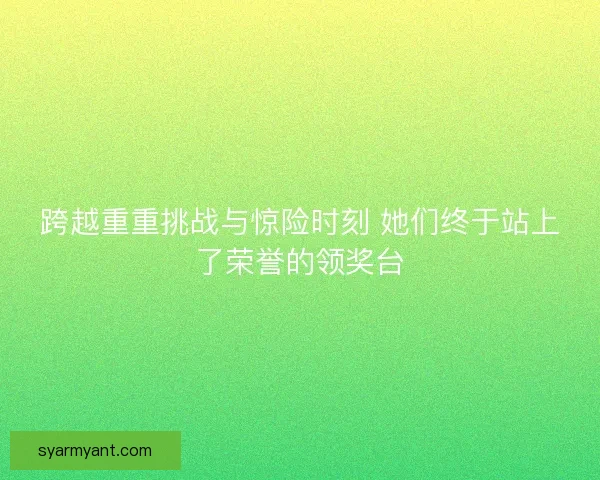 跨越重重挑战与惊险时刻 她们终于站上了荣誉的领奖台