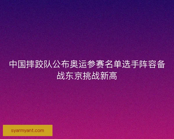 中国摔跤队公布奥运参赛名单选手阵容备战东京挑战新高 中国摔跤队公布奥运参赛名单选手阵容备战东京挑战新高