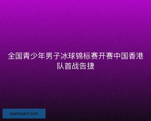 全国青少年男子冰球锦标赛开赛中国香港队首战告捷 全国青少年男子冰球锦标赛开赛中国香港队首战告捷