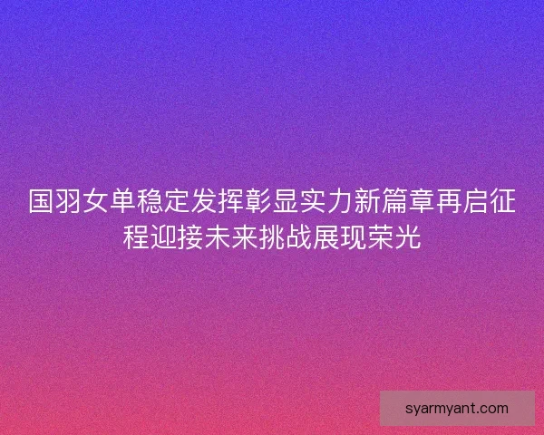 国羽女单稳定发挥彰显实力新篇章再启征程迎接未来挑战展现荣光 国羽女单稳定发挥彰显实力新篇章再启征程迎接未来挑战展现荣光